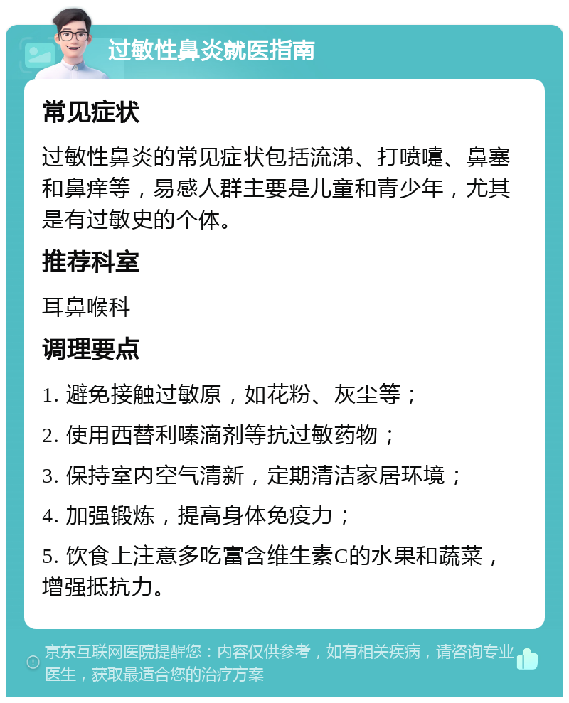 过敏性鼻炎就医指南 常见症状 过敏性鼻炎的常见症状包括流涕、打喷嚏、鼻塞和鼻痒等，易感人群主要是儿童和青少年，尤其是有过敏史的个体。 推荐科室 耳鼻喉科 调理要点 1. 避免接触过敏原，如花粉、灰尘等； 2. 使用西替利嗪滴剂等抗过敏药物； 3. 保持室内空气清新，定期清洁家居环境； 4. 加强锻炼，提高身体免疫力； 5. 饮食上注意多吃富含维生素C的水果和蔬菜，增强抵抗力。