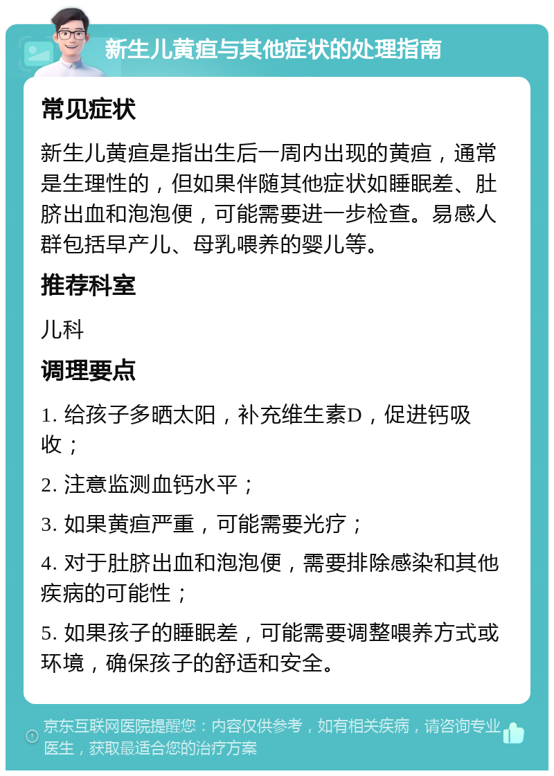 新生儿黄疸与其他症状的处理指南 常见症状 新生儿黄疸是指出生后一周内出现的黄疸，通常是生理性的，但如果伴随其他症状如睡眠差、肚脐出血和泡泡便，可能需要进一步检查。易感人群包括早产儿、母乳喂养的婴儿等。 推荐科室 儿科 调理要点 1. 给孩子多晒太阳，补充维生素D，促进钙吸收； 2. 注意监测血钙水平； 3. 如果黄疸严重，可能需要光疗； 4. 对于肚脐出血和泡泡便，需要排除感染和其他疾病的可能性； 5. 如果孩子的睡眠差，可能需要调整喂养方式或环境，确保孩子的舒适和安全。