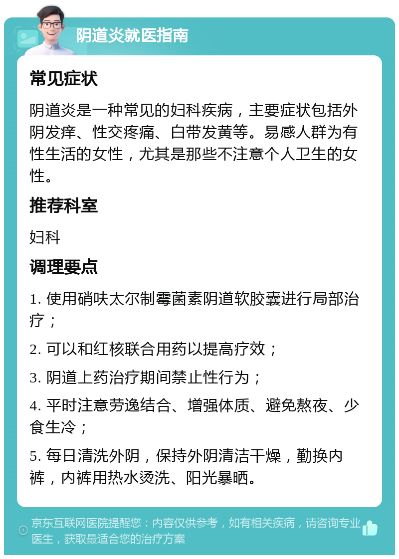 阴道炎就医指南 常见症状 阴道炎是一种常见的妇科疾病，主要症状包括外阴发痒、性交疼痛、白带发黄等。易感人群为有性生活的女性，尤其是那些不注意个人卫生的女性。 推荐科室 妇科 调理要点 1. 使用硝呋太尔制霉菌素阴道软胶囊进行局部治疗； 2. 可以和红核联合用药以提高疗效； 3. 阴道上药治疗期间禁止性行为； 4. 平时注意劳逸结合、增强体质、避免熬夜、少食生冷； 5. 每日清洗外阴，保持外阴清洁干燥，勤换内裤，内裤用热水烫洗、阳光暴晒。