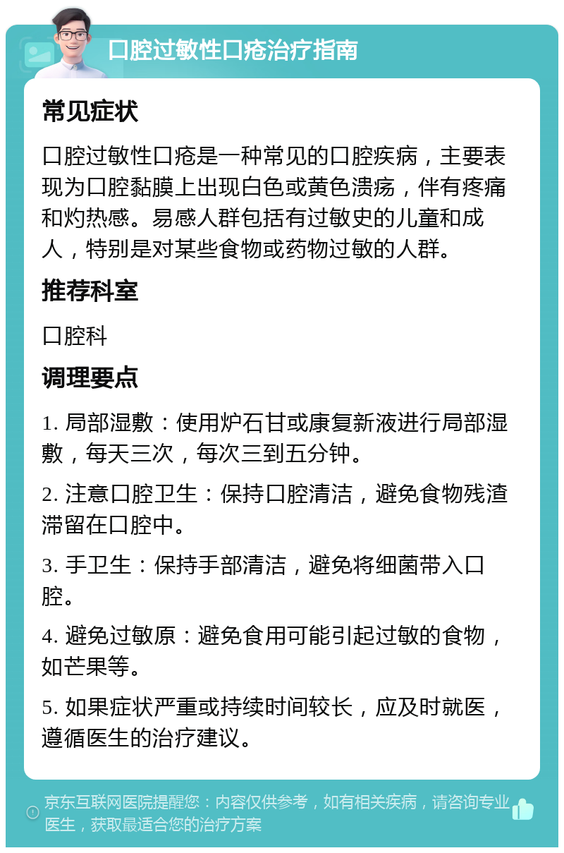 口腔过敏性口疮治疗指南 常见症状 口腔过敏性口疮是一种常见的口腔疾病，主要表现为口腔黏膜上出现白色或黄色溃疡，伴有疼痛和灼热感。易感人群包括有过敏史的儿童和成人，特别是对某些食物或药物过敏的人群。 推荐科室 口腔科 调理要点 1. 局部湿敷：使用炉石甘或康复新液进行局部湿敷，每天三次，每次三到五分钟。 2. 注意口腔卫生：保持口腔清洁，避免食物残渣滞留在口腔中。 3. 手卫生：保持手部清洁，避免将细菌带入口腔。 4. 避免过敏原：避免食用可能引起过敏的食物，如芒果等。 5. 如果症状严重或持续时间较长，应及时就医，遵循医生的治疗建议。