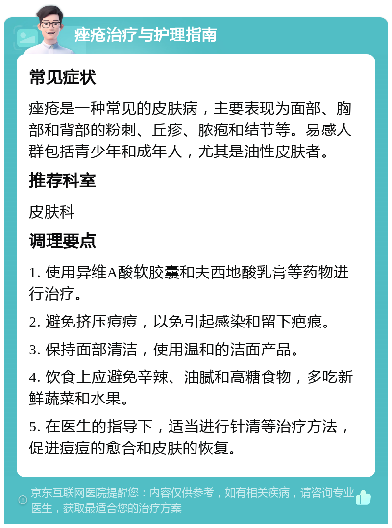 痤疮治疗与护理指南 常见症状 痤疮是一种常见的皮肤病，主要表现为面部、胸部和背部的粉刺、丘疹、脓疱和结节等。易感人群包括青少年和成年人，尤其是油性皮肤者。 推荐科室 皮肤科 调理要点 1. 使用异维A酸软胶囊和夫西地酸乳膏等药物进行治疗。 2. 避免挤压痘痘，以免引起感染和留下疤痕。 3. 保持面部清洁，使用温和的洁面产品。 4. 饮食上应避免辛辣、油腻和高糖食物，多吃新鲜蔬菜和水果。 5. 在医生的指导下，适当进行针清等治疗方法，促进痘痘的愈合和皮肤的恢复。