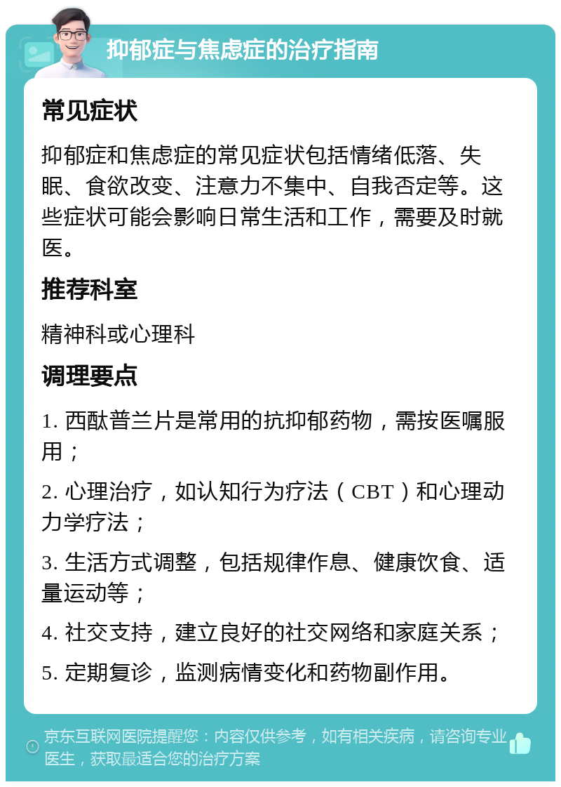 抑郁症与焦虑症的治疗指南 常见症状 抑郁症和焦虑症的常见症状包括情绪低落、失眠、食欲改变、注意力不集中、自我否定等。这些症状可能会影响日常生活和工作，需要及时就医。 推荐科室 精神科或心理科 调理要点 1. 西酞普兰片是常用的抗抑郁药物，需按医嘱服用； 2. 心理治疗，如认知行为疗法（CBT）和心理动力学疗法； 3. 生活方式调整，包括规律作息、健康饮食、适量运动等； 4. 社交支持，建立良好的社交网络和家庭关系； 5. 定期复诊，监测病情变化和药物副作用。