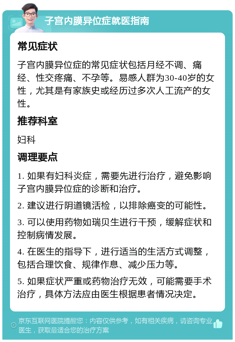 子宫内膜异位症就医指南 常见症状 子宫内膜异位症的常见症状包括月经不调、痛经、性交疼痛、不孕等。易感人群为30-40岁的女性，尤其是有家族史或经历过多次人工流产的女性。 推荐科室 妇科 调理要点 1. 如果有妇科炎症，需要先进行治疗，避免影响子宫内膜异位症的诊断和治疗。 2. 建议进行阴道镜活检，以排除癌变的可能性。 3. 可以使用药物如瑞贝生进行干预，缓解症状和控制病情发展。 4. 在医生的指导下，进行适当的生活方式调整，包括合理饮食、规律作息、减少压力等。 5. 如果症状严重或药物治疗无效，可能需要手术治疗，具体方法应由医生根据患者情况决定。