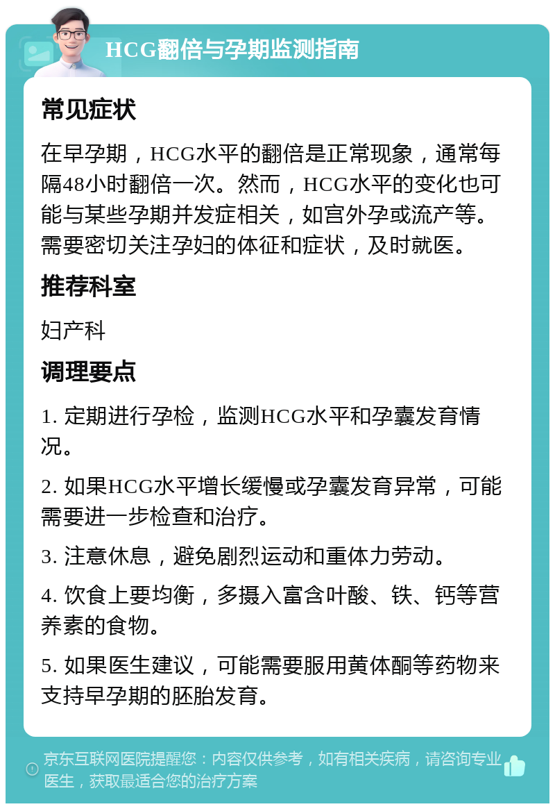 HCG翻倍与孕期监测指南 常见症状 在早孕期，HCG水平的翻倍是正常现象，通常每隔48小时翻倍一次。然而，HCG水平的变化也可能与某些孕期并发症相关，如宫外孕或流产等。需要密切关注孕妇的体征和症状，及时就医。 推荐科室 妇产科 调理要点 1. 定期进行孕检，监测HCG水平和孕囊发育情况。 2. 如果HCG水平增长缓慢或孕囊发育异常，可能需要进一步检查和治疗。 3. 注意休息，避免剧烈运动和重体力劳动。 4. 饮食上要均衡，多摄入富含叶酸、铁、钙等营养素的食物。 5. 如果医生建议，可能需要服用黄体酮等药物来支持早孕期的胚胎发育。