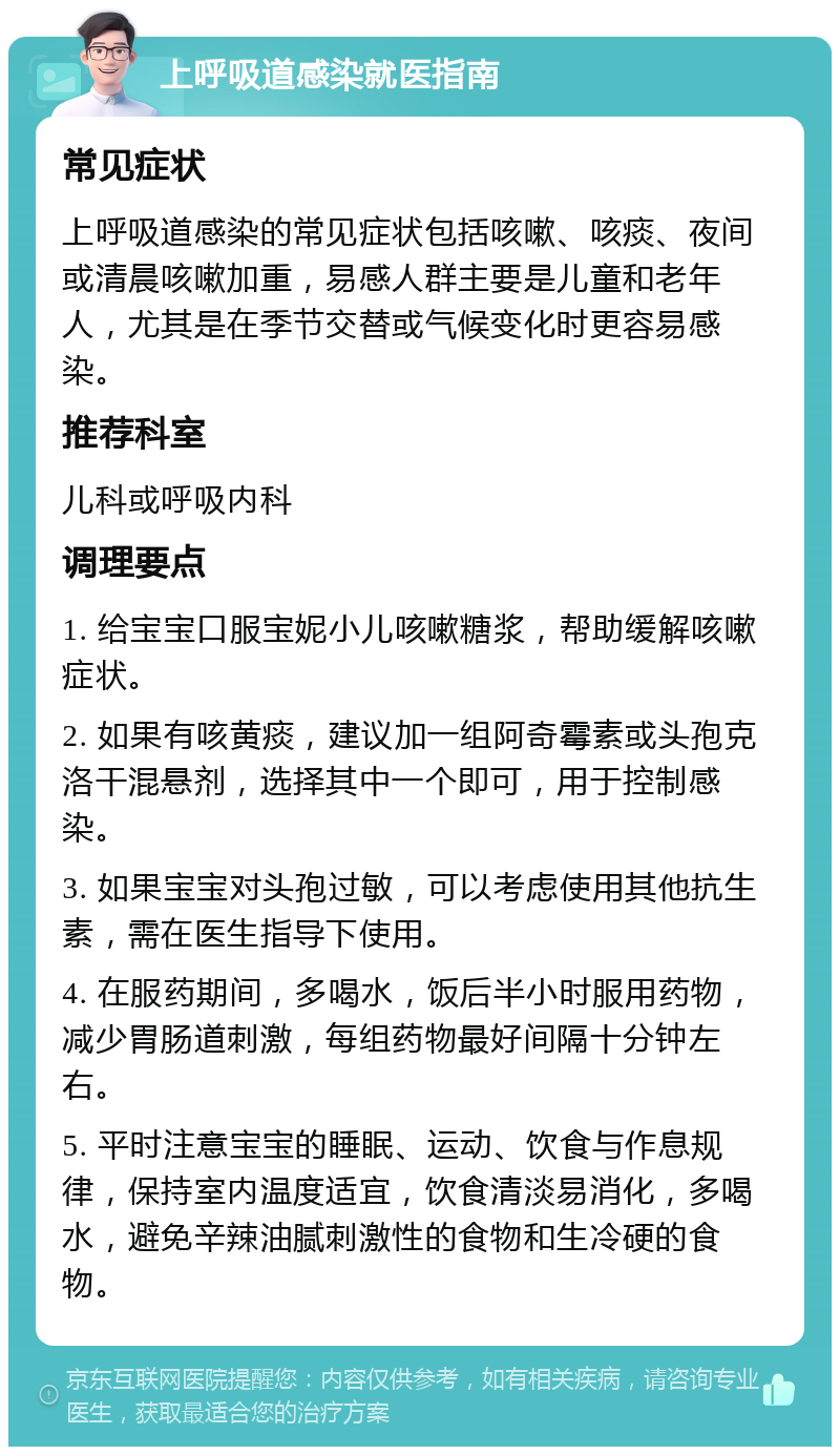 上呼吸道感染就医指南 常见症状 上呼吸道感染的常见症状包括咳嗽、咳痰、夜间或清晨咳嗽加重，易感人群主要是儿童和老年人，尤其是在季节交替或气候变化时更容易感染。 推荐科室 儿科或呼吸内科 调理要点 1. 给宝宝口服宝妮小儿咳嗽糖浆，帮助缓解咳嗽症状。 2. 如果有咳黄痰，建议加一组阿奇霉素或头孢克洛干混悬剂，选择其中一个即可，用于控制感染。 3. 如果宝宝对头孢过敏，可以考虑使用其他抗生素，需在医生指导下使用。 4. 在服药期间，多喝水，饭后半小时服用药物，减少胃肠道刺激，每组药物最好间隔十分钟左右。 5. 平时注意宝宝的睡眠、运动、饮食与作息规律，保持室内温度适宜，饮食清淡易消化，多喝水，避免辛辣油腻刺激性的食物和生冷硬的食物。