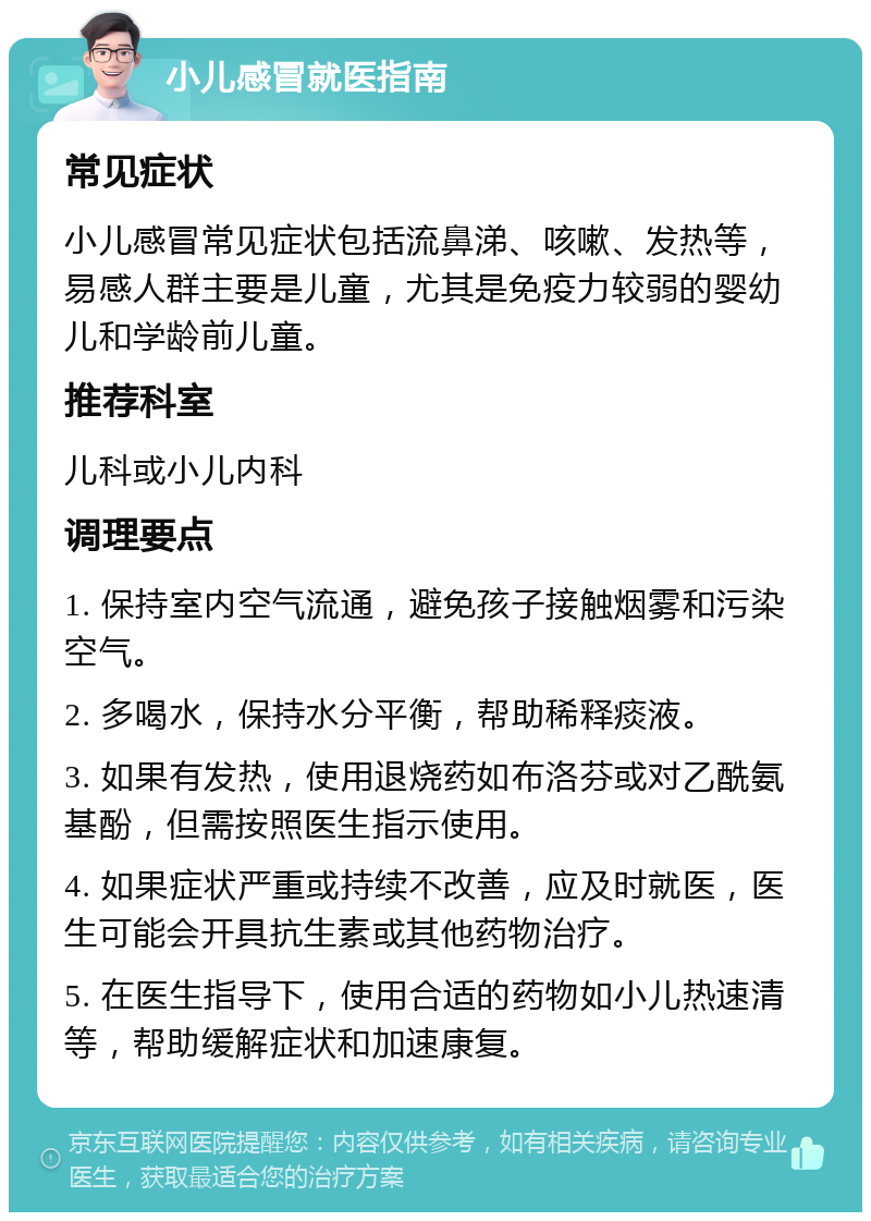 小儿感冒就医指南 常见症状 小儿感冒常见症状包括流鼻涕、咳嗽、发热等，易感人群主要是儿童，尤其是免疫力较弱的婴幼儿和学龄前儿童。 推荐科室 儿科或小儿内科 调理要点 1. 保持室内空气流通，避免孩子接触烟雾和污染空气。 2. 多喝水，保持水分平衡，帮助稀释痰液。 3. 如果有发热，使用退烧药如布洛芬或对乙酰氨基酚，但需按照医生指示使用。 4. 如果症状严重或持续不改善，应及时就医，医生可能会开具抗生素或其他药物治疗。 5. 在医生指导下，使用合适的药物如小儿热速清等，帮助缓解症状和加速康复。