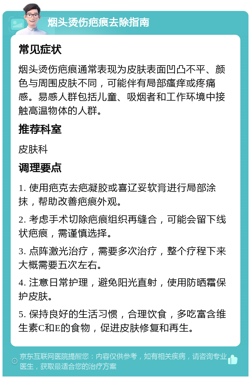 烟头烫伤疤痕去除指南 常见症状 烟头烫伤疤痕通常表现为皮肤表面凹凸不平、颜色与周围皮肤不同，可能伴有局部瘙痒或疼痛感。易感人群包括儿童、吸烟者和工作环境中接触高温物体的人群。 推荐科室 皮肤科 调理要点 1. 使用疤克去疤凝胶或喜辽妥软膏进行局部涂抹，帮助改善疤痕外观。 2. 考虑手术切除疤痕组织再缝合，可能会留下线状疤痕，需谨慎选择。 3. 点阵激光治疗，需要多次治疗，整个疗程下来大概需要五次左右。 4. 注意日常护理，避免阳光直射，使用防晒霜保护皮肤。 5. 保持良好的生活习惯，合理饮食，多吃富含维生素C和E的食物，促进皮肤修复和再生。