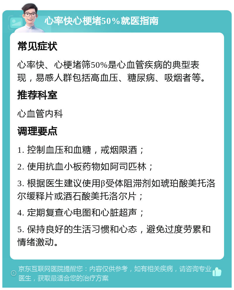 心率快心梗堵50%就医指南 常见症状 心率快、心梗堵筛50%是心血管疾病的典型表现，易感人群包括高血压、糖尿病、吸烟者等。 推荐科室 心血管内科 调理要点 1. 控制血压和血糖，戒烟限酒； 2. 使用抗血小板药物如阿司匹林； 3. 根据医生建议使用β受体阻滞剂如琥珀酸美托洛尔缓释片或酒石酸美托洛尔片； 4. 定期复查心电图和心脏超声； 5. 保持良好的生活习惯和心态，避免过度劳累和情绪激动。