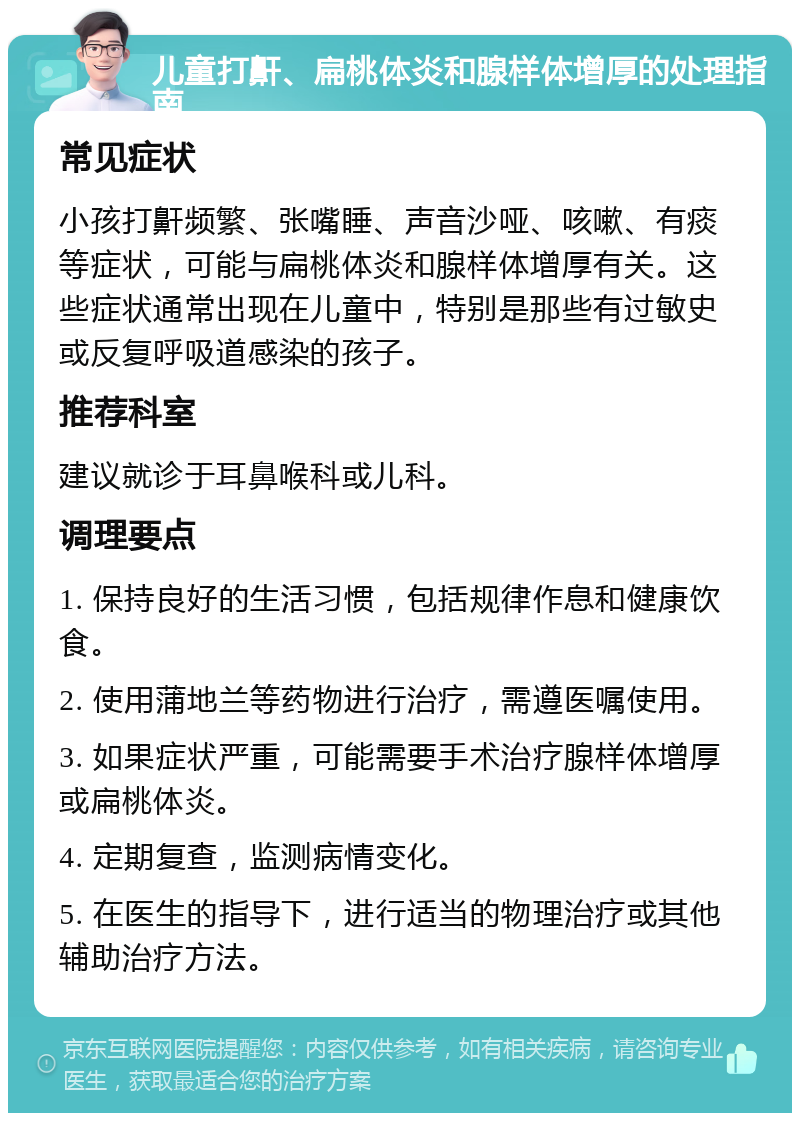 儿童打鼾、扁桃体炎和腺样体增厚的处理指南 常见症状 小孩打鼾频繁、张嘴睡、声音沙哑、咳嗽、有痰等症状，可能与扁桃体炎和腺样体增厚有关。这些症状通常出现在儿童中，特别是那些有过敏史或反复呼吸道感染的孩子。 推荐科室 建议就诊于耳鼻喉科或儿科。 调理要点 1. 保持良好的生活习惯，包括规律作息和健康饮食。 2. 使用蒲地兰等药物进行治疗，需遵医嘱使用。 3. 如果症状严重，可能需要手术治疗腺样体增厚或扁桃体炎。 4. 定期复查，监测病情变化。 5. 在医生的指导下，进行适当的物理治疗或其他辅助治疗方法。