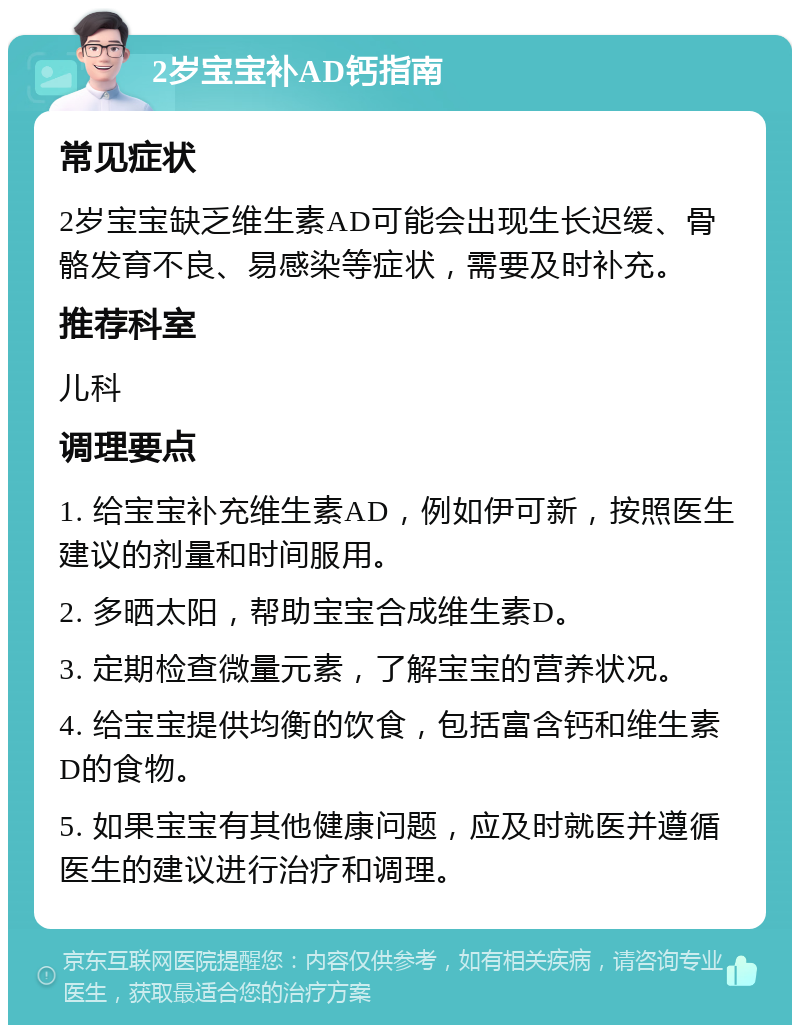 2岁宝宝补AD钙指南 常见症状 2岁宝宝缺乏维生素AD可能会出现生长迟缓、骨骼发育不良、易感染等症状，需要及时补充。 推荐科室 儿科 调理要点 1. 给宝宝补充维生素AD，例如伊可新，按照医生建议的剂量和时间服用。 2. 多晒太阳，帮助宝宝合成维生素D。 3. 定期检查微量元素，了解宝宝的营养状况。 4. 给宝宝提供均衡的饮食，包括富含钙和维生素D的食物。 5. 如果宝宝有其他健康问题，应及时就医并遵循医生的建议进行治疗和调理。