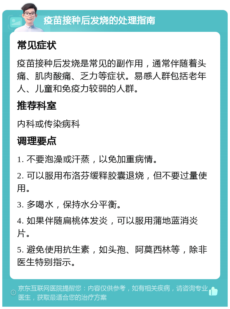 疫苗接种后发烧的处理指南 常见症状 疫苗接种后发烧是常见的副作用，通常伴随着头痛、肌肉酸痛、乏力等症状。易感人群包括老年人、儿童和免疫力较弱的人群。 推荐科室 内科或传染病科 调理要点 1. 不要泡澡或汗蒸，以免加重病情。 2. 可以服用布洛芬缓释胶囊退烧，但不要过量使用。 3. 多喝水，保持水分平衡。 4. 如果伴随扁桃体发炎，可以服用蒲地蓝消炎片。 5. 避免使用抗生素，如头孢、阿莫西林等，除非医生特别指示。