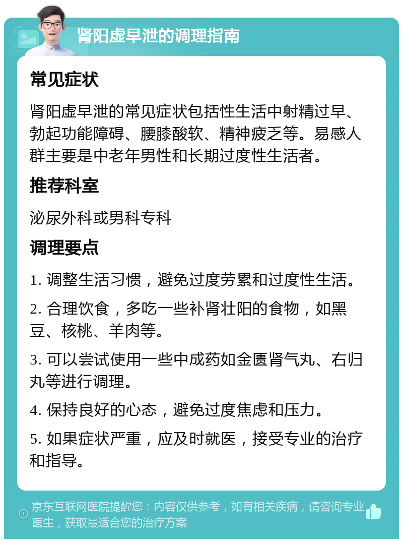 肾阳虚早泄的调理指南 常见症状 肾阳虚早泄的常见症状包括性生活中射精过早、勃起功能障碍、腰膝酸软、精神疲乏等。易感人群主要是中老年男性和长期过度性生活者。 推荐科室 泌尿外科或男科专科 调理要点 1. 调整生活习惯，避免过度劳累和过度性生活。 2. 合理饮食，多吃一些补肾壮阳的食物，如黑豆、核桃、羊肉等。 3. 可以尝试使用一些中成药如金匮肾气丸、右归丸等进行调理。 4. 保持良好的心态，避免过度焦虑和压力。 5. 如果症状严重，应及时就医，接受专业的治疗和指导。