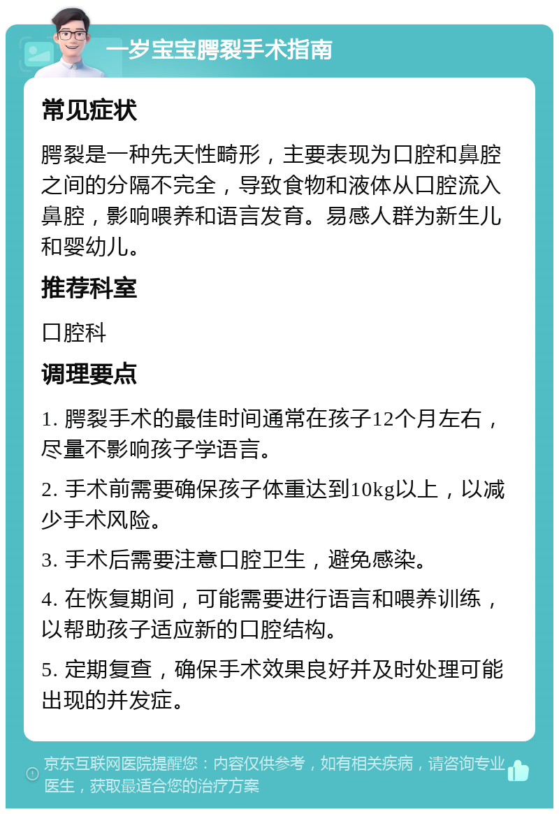 一岁宝宝腭裂手术指南 常见症状 腭裂是一种先天性畸形，主要表现为口腔和鼻腔之间的分隔不完全，导致食物和液体从口腔流入鼻腔，影响喂养和语言发育。易感人群为新生儿和婴幼儿。 推荐科室 口腔科 调理要点 1. 腭裂手术的最佳时间通常在孩子12个月左右，尽量不影响孩子学语言。 2. 手术前需要确保孩子体重达到10kg以上，以减少手术风险。 3. 手术后需要注意口腔卫生，避免感染。 4. 在恢复期间，可能需要进行语言和喂养训练，以帮助孩子适应新的口腔结构。 5. 定期复查，确保手术效果良好并及时处理可能出现的并发症。