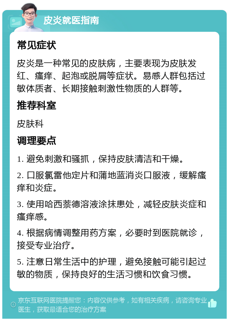 皮炎就医指南 常见症状 皮炎是一种常见的皮肤病，主要表现为皮肤发红、瘙痒、起泡或脱屑等症状。易感人群包括过敏体质者、长期接触刺激性物质的人群等。 推荐科室 皮肤科 调理要点 1. 避免刺激和骚抓，保持皮肤清洁和干燥。 2. 口服氯雷他定片和蒲地蓝消炎口服液，缓解瘙痒和炎症。 3. 使用哈西萘德溶液涂抹患处，减轻皮肤炎症和瘙痒感。 4. 根据病情调整用药方案，必要时到医院就诊，接受专业治疗。 5. 注意日常生活中的护理，避免接触可能引起过敏的物质，保持良好的生活习惯和饮食习惯。