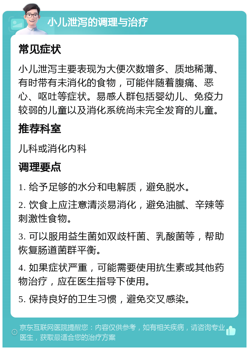 小儿泄泻的调理与治疗 常见症状 小儿泄泻主要表现为大便次数增多、质地稀薄、有时带有未消化的食物，可能伴随着腹痛、恶心、呕吐等症状。易感人群包括婴幼儿、免疫力较弱的儿童以及消化系统尚未完全发育的儿童。 推荐科室 儿科或消化内科 调理要点 1. 给予足够的水分和电解质，避免脱水。 2. 饮食上应注意清淡易消化，避免油腻、辛辣等刺激性食物。 3. 可以服用益生菌如双歧杆菌、乳酸菌等，帮助恢复肠道菌群平衡。 4. 如果症状严重，可能需要使用抗生素或其他药物治疗，应在医生指导下使用。 5. 保持良好的卫生习惯，避免交叉感染。