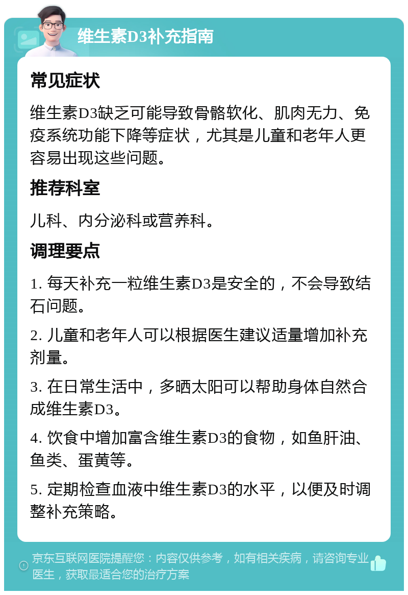 维生素D3补充指南 常见症状 维生素D3缺乏可能导致骨骼软化、肌肉无力、免疫系统功能下降等症状，尤其是儿童和老年人更容易出现这些问题。 推荐科室 儿科、内分泌科或营养科。 调理要点 1. 每天补充一粒维生素D3是安全的，不会导致结石问题。 2. 儿童和老年人可以根据医生建议适量增加补充剂量。 3. 在日常生活中，多晒太阳可以帮助身体自然合成维生素D3。 4. 饮食中增加富含维生素D3的食物，如鱼肝油、鱼类、蛋黄等。 5. 定期检查血液中维生素D3的水平，以便及时调整补充策略。