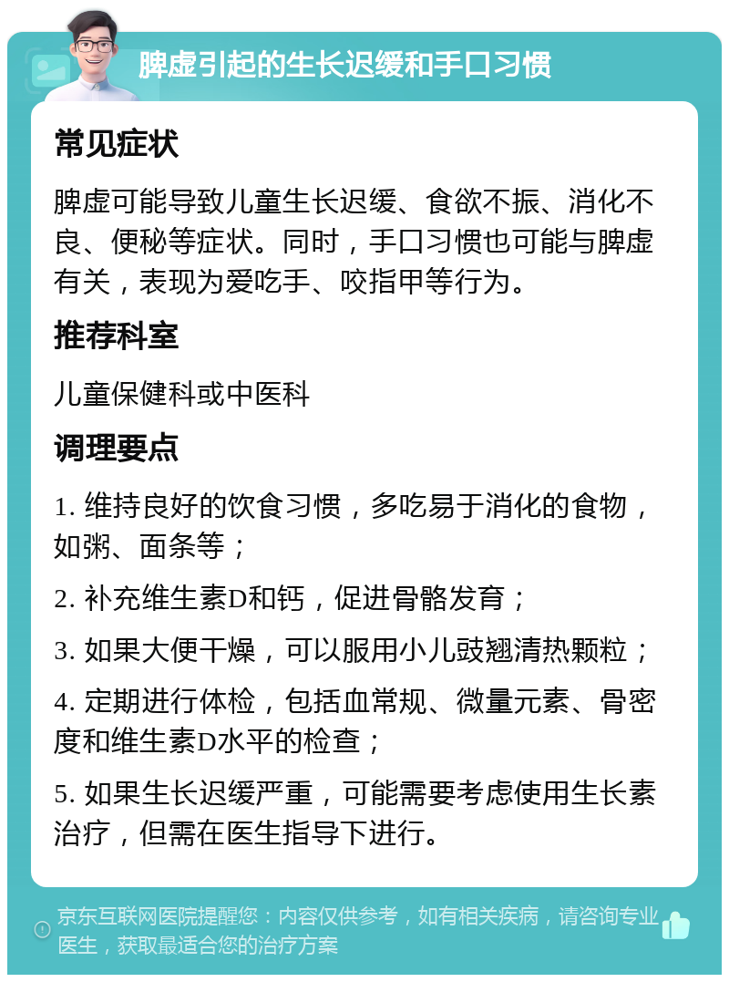 脾虚引起的生长迟缓和手口习惯 常见症状 脾虚可能导致儿童生长迟缓、食欲不振、消化不良、便秘等症状。同时，手口习惯也可能与脾虚有关，表现为爱吃手、咬指甲等行为。 推荐科室 儿童保健科或中医科 调理要点 1. 维持良好的饮食习惯，多吃易于消化的食物，如粥、面条等； 2. 补充维生素D和钙，促进骨骼发育； 3. 如果大便干燥，可以服用小儿豉翘清热颗粒； 4. 定期进行体检，包括血常规、微量元素、骨密度和维生素D水平的检查； 5. 如果生长迟缓严重，可能需要考虑使用生长素治疗，但需在医生指导下进行。