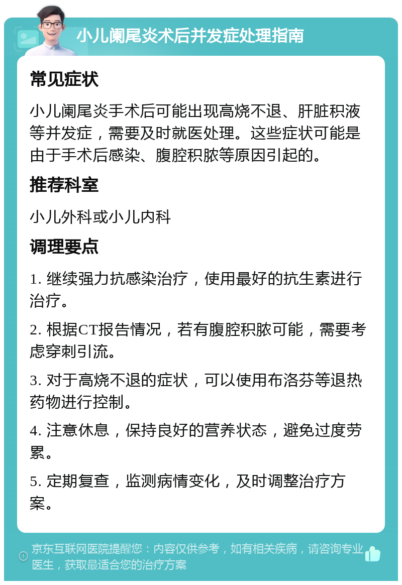 小儿阑尾炎术后并发症处理指南 常见症状 小儿阑尾炎手术后可能出现高烧不退、肝脏积液等并发症，需要及时就医处理。这些症状可能是由于手术后感染、腹腔积脓等原因引起的。 推荐科室 小儿外科或小儿内科 调理要点 1. 继续强力抗感染治疗，使用最好的抗生素进行治疗。 2. 根据CT报告情况，若有腹腔积脓可能，需要考虑穿刺引流。 3. 对于高烧不退的症状，可以使用布洛芬等退热药物进行控制。 4. 注意休息，保持良好的营养状态，避免过度劳累。 5. 定期复查，监测病情变化，及时调整治疗方案。