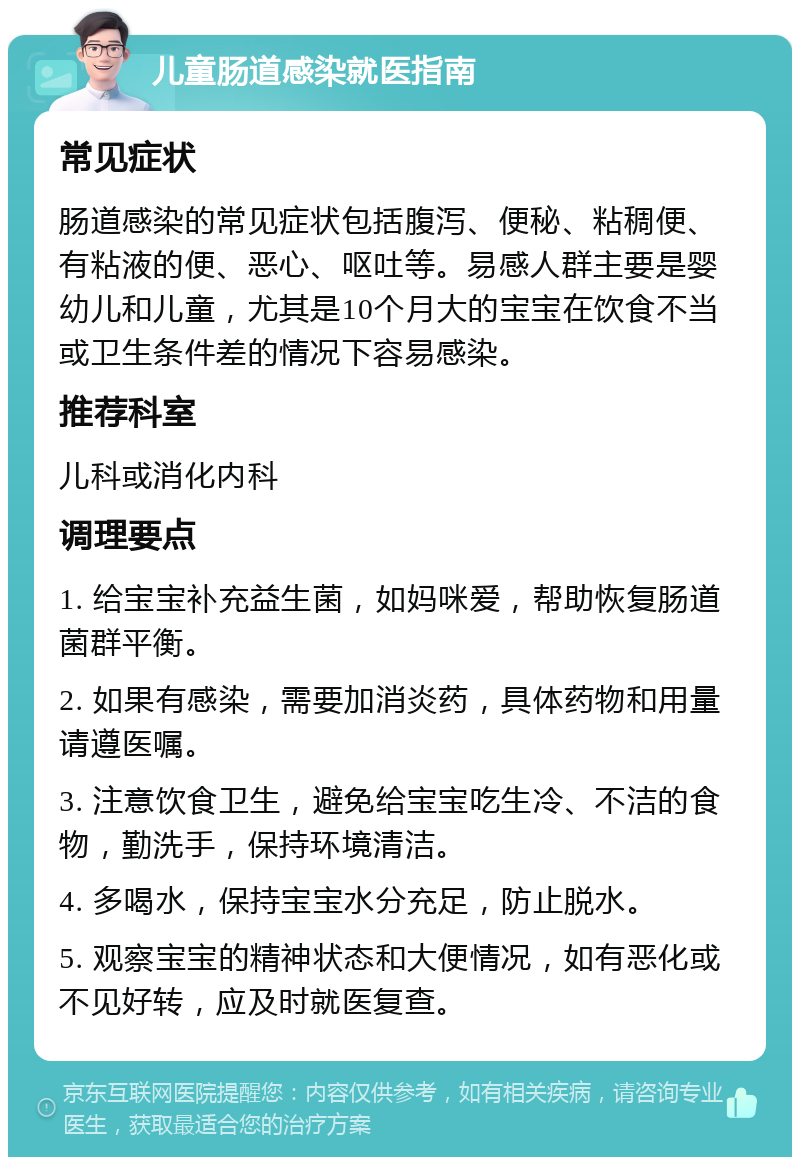 儿童肠道感染就医指南 常见症状 肠道感染的常见症状包括腹泻、便秘、粘稠便、有粘液的便、恶心、呕吐等。易感人群主要是婴幼儿和儿童，尤其是10个月大的宝宝在饮食不当或卫生条件差的情况下容易感染。 推荐科室 儿科或消化内科 调理要点 1. 给宝宝补充益生菌，如妈咪爱，帮助恢复肠道菌群平衡。 2. 如果有感染，需要加消炎药，具体药物和用量请遵医嘱。 3. 注意饮食卫生，避免给宝宝吃生冷、不洁的食物，勤洗手，保持环境清洁。 4. 多喝水，保持宝宝水分充足，防止脱水。 5. 观察宝宝的精神状态和大便情况，如有恶化或不见好转，应及时就医复查。