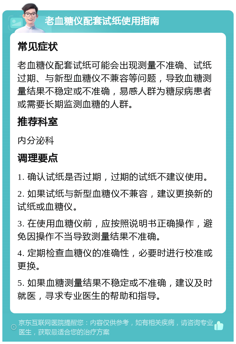 老血糖仪配套试纸使用指南 常见症状 老血糖仪配套试纸可能会出现测量不准确、试纸过期、与新型血糖仪不兼容等问题，导致血糖测量结果不稳定或不准确，易感人群为糖尿病患者或需要长期监测血糖的人群。 推荐科室 内分泌科 调理要点 1. 确认试纸是否过期，过期的试纸不建议使用。 2. 如果试纸与新型血糖仪不兼容，建议更换新的试纸或血糖仪。 3. 在使用血糖仪前，应按照说明书正确操作，避免因操作不当导致测量结果不准确。 4. 定期检查血糖仪的准确性，必要时进行校准或更换。 5. 如果血糖测量结果不稳定或不准确，建议及时就医，寻求专业医生的帮助和指导。