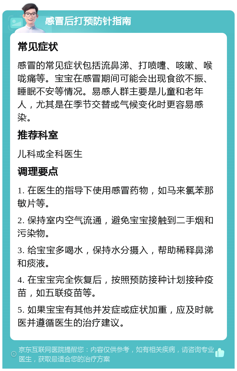 感冒后打预防针指南 常见症状 感冒的常见症状包括流鼻涕、打喷嚏、咳嗽、喉咙痛等。宝宝在感冒期间可能会出现食欲不振、睡眠不安等情况。易感人群主要是儿童和老年人，尤其是在季节交替或气候变化时更容易感染。 推荐科室 儿科或全科医生 调理要点 1. 在医生的指导下使用感冒药物，如马来氯苯那敏片等。 2. 保持室内空气流通，避免宝宝接触到二手烟和污染物。 3. 给宝宝多喝水，保持水分摄入，帮助稀释鼻涕和痰液。 4. 在宝宝完全恢复后，按照预防接种计划接种疫苗，如五联疫苗等。 5. 如果宝宝有其他并发症或症状加重，应及时就医并遵循医生的治疗建议。