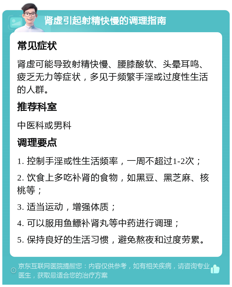 肾虚引起射精快慢的调理指南 常见症状 肾虚可能导致射精快慢、腰膝酸软、头晕耳鸣、疲乏无力等症状，多见于频繁手淫或过度性生活的人群。 推荐科室 中医科或男科 调理要点 1. 控制手淫或性生活频率，一周不超过1-2次； 2. 饮食上多吃补肾的食物，如黑豆、黑芝麻、核桃等； 3. 适当运动，增强体质； 4. 可以服用鱼鳔补肾丸等中药进行调理； 5. 保持良好的生活习惯，避免熬夜和过度劳累。