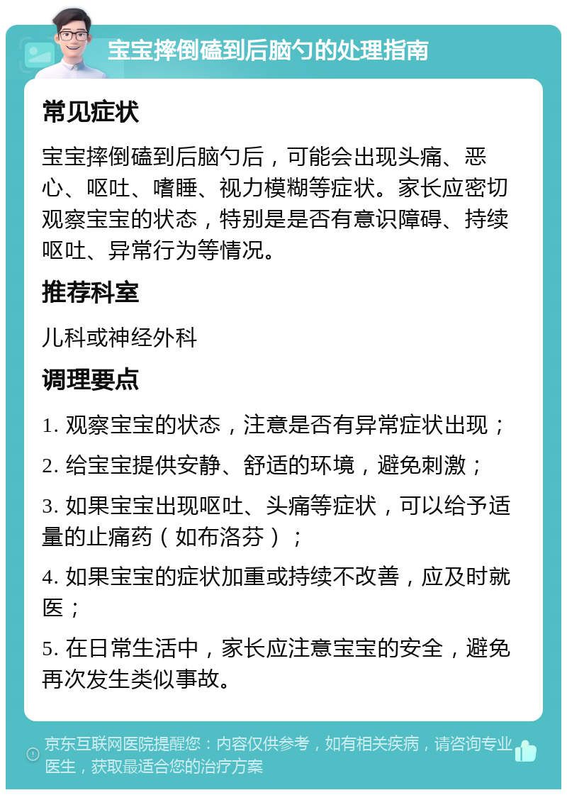 宝宝摔倒磕到后脑勺的处理指南 常见症状 宝宝摔倒磕到后脑勺后，可能会出现头痛、恶心、呕吐、嗜睡、视力模糊等症状。家长应密切观察宝宝的状态，特别是是否有意识障碍、持续呕吐、异常行为等情况。 推荐科室 儿科或神经外科 调理要点 1. 观察宝宝的状态，注意是否有异常症状出现； 2. 给宝宝提供安静、舒适的环境，避免刺激； 3. 如果宝宝出现呕吐、头痛等症状，可以给予适量的止痛药（如布洛芬）； 4. 如果宝宝的症状加重或持续不改善，应及时就医； 5. 在日常生活中，家长应注意宝宝的安全，避免再次发生类似事故。