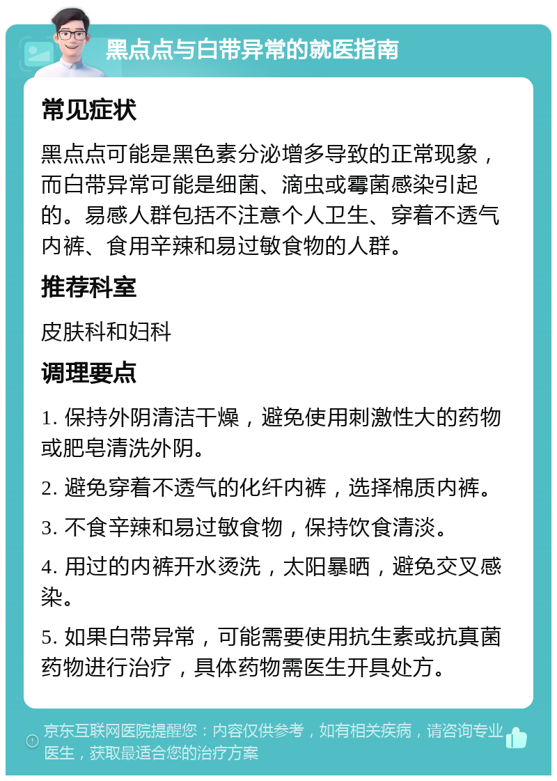 黑点点与白带异常的就医指南 常见症状 黑点点可能是黑色素分泌增多导致的正常现象，而白带异常可能是细菌、滴虫或霉菌感染引起的。易感人群包括不注意个人卫生、穿着不透气内裤、食用辛辣和易过敏食物的人群。 推荐科室 皮肤科和妇科 调理要点 1. 保持外阴清洁干燥，避免使用刺激性大的药物或肥皂清洗外阴。 2. 避免穿着不透气的化纤内裤，选择棉质内裤。 3. 不食辛辣和易过敏食物，保持饮食清淡。 4. 用过的内裤开水烫洗，太阳暴晒，避免交叉感染。 5. 如果白带异常，可能需要使用抗生素或抗真菌药物进行治疗，具体药物需医生开具处方。