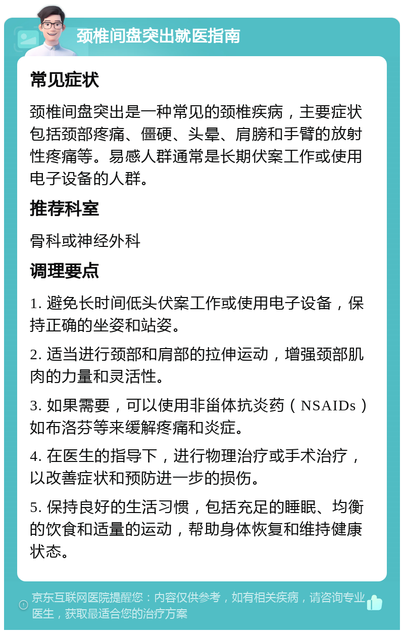 颈椎间盘突出就医指南 常见症状 颈椎间盘突出是一种常见的颈椎疾病，主要症状包括颈部疼痛、僵硬、头晕、肩膀和手臂的放射性疼痛等。易感人群通常是长期伏案工作或使用电子设备的人群。 推荐科室 骨科或神经外科 调理要点 1. 避免长时间低头伏案工作或使用电子设备，保持正确的坐姿和站姿。 2. 适当进行颈部和肩部的拉伸运动，增强颈部肌肉的力量和灵活性。 3. 如果需要，可以使用非甾体抗炎药（NSAIDs）如布洛芬等来缓解疼痛和炎症。 4. 在医生的指导下，进行物理治疗或手术治疗，以改善症状和预防进一步的损伤。 5. 保持良好的生活习惯，包括充足的睡眠、均衡的饮食和适量的运动，帮助身体恢复和维持健康状态。