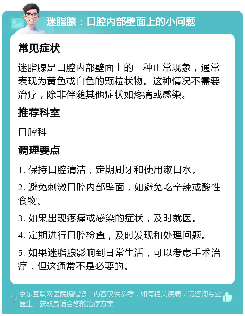 迷脂腺：口腔内部壁面上的小问题 常见症状 迷脂腺是口腔内部壁面上的一种正常现象，通常表现为黄色或白色的颗粒状物。这种情况不需要治疗，除非伴随其他症状如疼痛或感染。 推荐科室 口腔科 调理要点 1. 保持口腔清洁，定期刷牙和使用漱口水。 2. 避免刺激口腔内部壁面，如避免吃辛辣或酸性食物。 3. 如果出现疼痛或感染的症状，及时就医。 4. 定期进行口腔检查，及时发现和处理问题。 5. 如果迷脂腺影响到日常生活，可以考虑手术治疗，但这通常不是必要的。