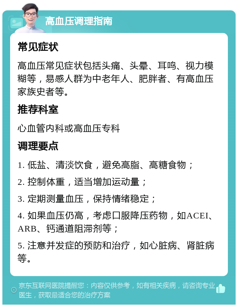 高血压调理指南 常见症状 高血压常见症状包括头痛、头晕、耳鸣、视力模糊等，易感人群为中老年人、肥胖者、有高血压家族史者等。 推荐科室 心血管内科或高血压专科 调理要点 1. 低盐、清淡饮食，避免高脂、高糖食物； 2. 控制体重，适当增加运动量； 3. 定期测量血压，保持情绪稳定； 4. 如果血压仍高，考虑口服降压药物，如ACEI、ARB、钙通道阻滞剂等； 5. 注意并发症的预防和治疗，如心脏病、肾脏病等。