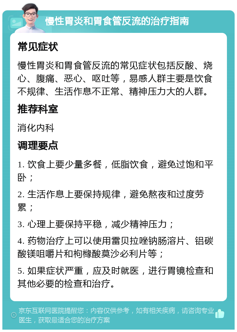 慢性胃炎和胃食管反流的治疗指南 常见症状 慢性胃炎和胃食管反流的常见症状包括反酸、烧心、腹痛、恶心、呕吐等，易感人群主要是饮食不规律、生活作息不正常、精神压力大的人群。 推荐科室 消化内科 调理要点 1. 饮食上要少量多餐，低脂饮食，避免过饱和平卧； 2. 生活作息上要保持规律，避免熬夜和过度劳累； 3. 心理上要保持平稳，减少精神压力； 4. 药物治疗上可以使用雷贝拉唑钠肠溶片、铝碳酸镁咀嚼片和枸橼酸莫沙必利片等； 5. 如果症状严重，应及时就医，进行胃镜检查和其他必要的检查和治疗。