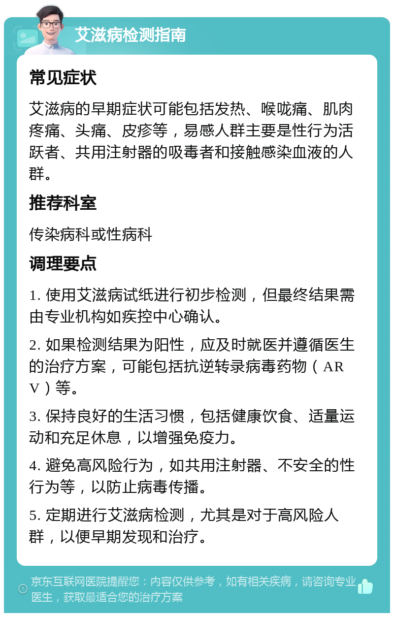 艾滋病检测指南 常见症状 艾滋病的早期症状可能包括发热、喉咙痛、肌肉疼痛、头痛、皮疹等，易感人群主要是性行为活跃者、共用注射器的吸毒者和接触感染血液的人群。 推荐科室 传染病科或性病科 调理要点 1. 使用艾滋病试纸进行初步检测，但最终结果需由专业机构如疾控中心确认。 2. 如果检测结果为阳性，应及时就医并遵循医生的治疗方案，可能包括抗逆转录病毒药物（ARV）等。 3. 保持良好的生活习惯，包括健康饮食、适量运动和充足休息，以增强免疫力。 4. 避免高风险行为，如共用注射器、不安全的性行为等，以防止病毒传播。 5. 定期进行艾滋病检测，尤其是对于高风险人群，以便早期发现和治疗。