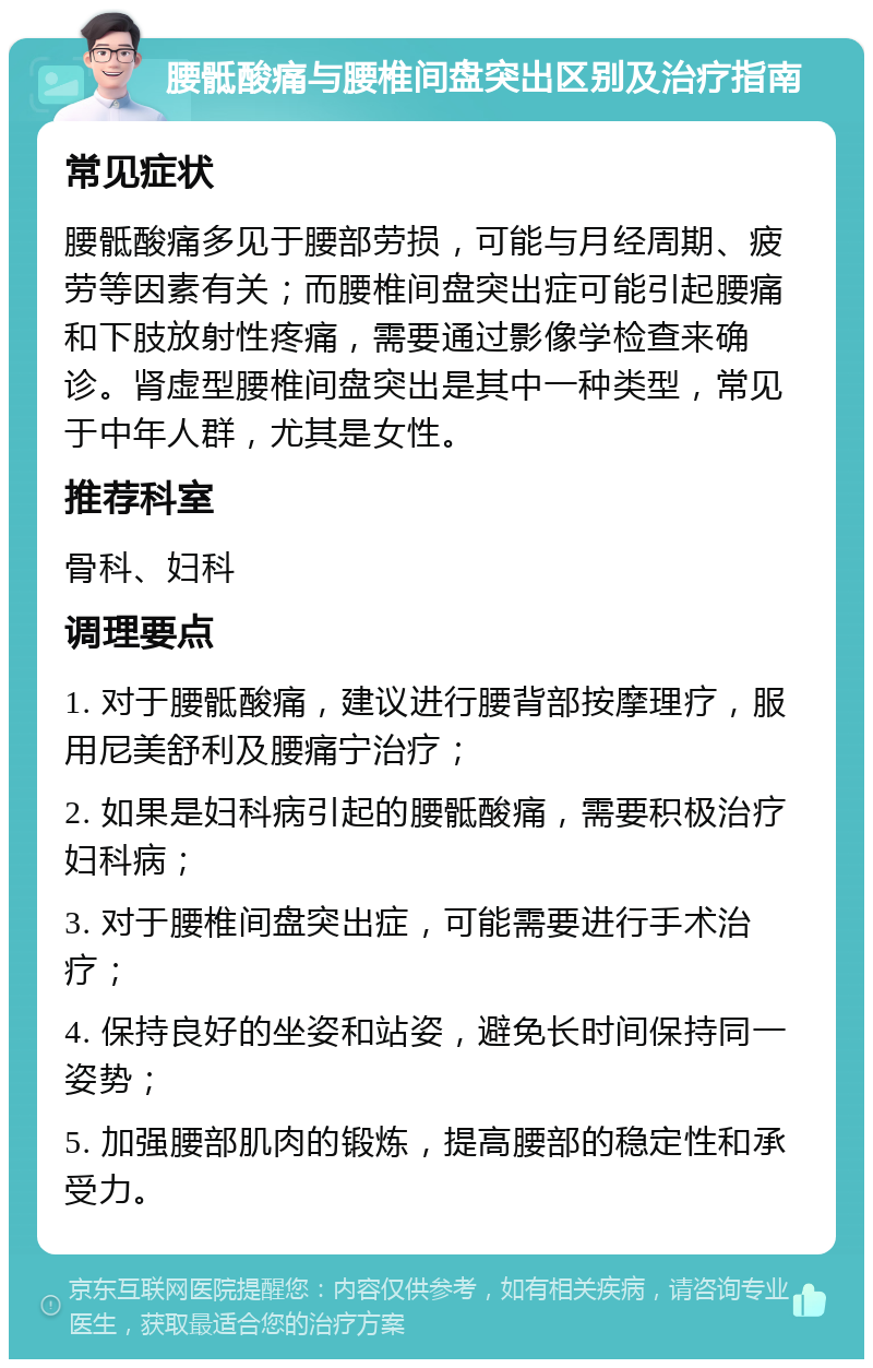 腰骶酸痛与腰椎间盘突出区别及治疗指南 常见症状 腰骶酸痛多见于腰部劳损，可能与月经周期、疲劳等因素有关；而腰椎间盘突出症可能引起腰痛和下肢放射性疼痛，需要通过影像学检查来确诊。肾虚型腰椎间盘突出是其中一种类型，常见于中年人群，尤其是女性。 推荐科室 骨科、妇科 调理要点 1. 对于腰骶酸痛，建议进行腰背部按摩理疗，服用尼美舒利及腰痛宁治疗； 2. 如果是妇科病引起的腰骶酸痛，需要积极治疗妇科病； 3. 对于腰椎间盘突出症，可能需要进行手术治疗； 4. 保持良好的坐姿和站姿，避免长时间保持同一姿势； 5. 加强腰部肌肉的锻炼，提高腰部的稳定性和承受力。