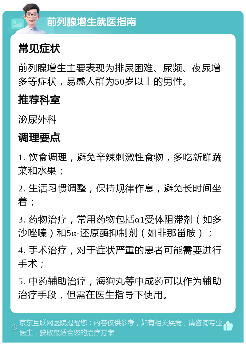 前列腺增生就医指南 常见症状 前列腺增生主要表现为排尿困难、尿频、夜尿增多等症状，易感人群为50岁以上的男性。 推荐科室 泌尿外科 调理要点 1. 饮食调理，避免辛辣刺激性食物，多吃新鲜蔬菜和水果； 2. 生活习惯调整，保持规律作息，避免长时间坐着； 3. 药物治疗，常用药物包括α1受体阻滞剂（如多沙唑嗪）和5α-还原酶抑制剂（如非那甾胺）； 4. 手术治疗，对于症状严重的患者可能需要进行手术； 5. 中药辅助治疗，海狗丸等中成药可以作为辅助治疗手段，但需在医生指导下使用。