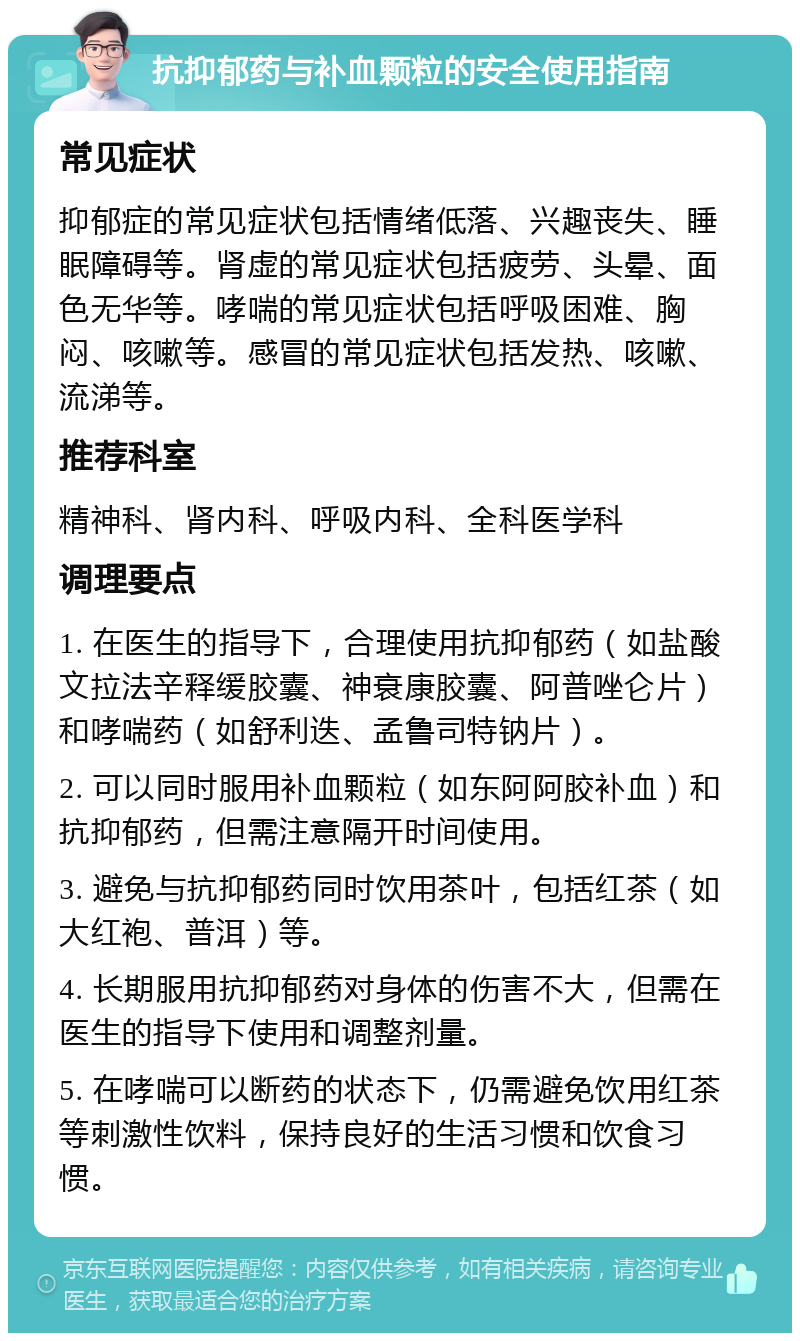 抗抑郁药与补血颗粒的安全使用指南 常见症状 抑郁症的常见症状包括情绪低落、兴趣丧失、睡眠障碍等。肾虚的常见症状包括疲劳、头晕、面色无华等。哮喘的常见症状包括呼吸困难、胸闷、咳嗽等。感冒的常见症状包括发热、咳嗽、流涕等。 推荐科室 精神科、肾内科、呼吸内科、全科医学科 调理要点 1. 在医生的指导下，合理使用抗抑郁药（如盐酸文拉法辛释缓胶囊、神衰康胶囊、阿普唑仑片）和哮喘药（如舒利迭、孟鲁司特钠片）。 2. 可以同时服用补血颗粒（如东阿阿胶补血）和抗抑郁药，但需注意隔开时间使用。 3. 避免与抗抑郁药同时饮用茶叶，包括红茶（如大红袍、普洱）等。 4. 长期服用抗抑郁药对身体的伤害不大，但需在医生的指导下使用和调整剂量。 5. 在哮喘可以断药的状态下，仍需避免饮用红茶等刺激性饮料，保持良好的生活习惯和饮食习惯。