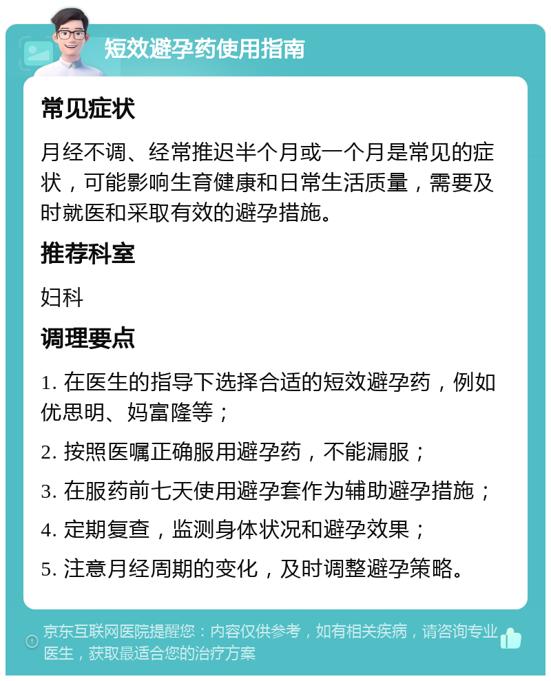 短效避孕药使用指南 常见症状 月经不调、经常推迟半个月或一个月是常见的症状，可能影响生育健康和日常生活质量，需要及时就医和采取有效的避孕措施。 推荐科室 妇科 调理要点 1. 在医生的指导下选择合适的短效避孕药，例如优思明、妈富隆等； 2. 按照医嘱正确服用避孕药，不能漏服； 3. 在服药前七天使用避孕套作为辅助避孕措施； 4. 定期复查，监测身体状况和避孕效果； 5. 注意月经周期的变化，及时调整避孕策略。