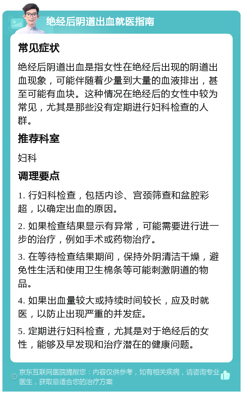 绝经后阴道出血就医指南 常见症状 绝经后阴道出血是指女性在绝经后出现的阴道出血现象，可能伴随着少量到大量的血液排出，甚至可能有血块。这种情况在绝经后的女性中较为常见，尤其是那些没有定期进行妇科检查的人群。 推荐科室 妇科 调理要点 1. 行妇科检查，包括内诊、宫颈筛查和盆腔彩超，以确定出血的原因。 2. 如果检查结果显示有异常，可能需要进行进一步的治疗，例如手术或药物治疗。 3. 在等待检查结果期间，保持外阴清洁干燥，避免性生活和使用卫生棉条等可能刺激阴道的物品。 4. 如果出血量较大或持续时间较长，应及时就医，以防止出现严重的并发症。 5. 定期进行妇科检查，尤其是对于绝经后的女性，能够及早发现和治疗潜在的健康问题。