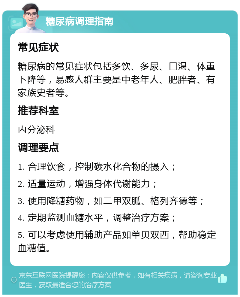 糖尿病调理指南 常见症状 糖尿病的常见症状包括多饮、多尿、口渴、体重下降等，易感人群主要是中老年人、肥胖者、有家族史者等。 推荐科室 内分泌科 调理要点 1. 合理饮食，控制碳水化合物的摄入； 2. 适量运动，增强身体代谢能力； 3. 使用降糖药物，如二甲双胍、格列齐德等； 4. 定期监测血糖水平，调整治疗方案； 5. 可以考虑使用辅助产品如单贝双西，帮助稳定血糖值。