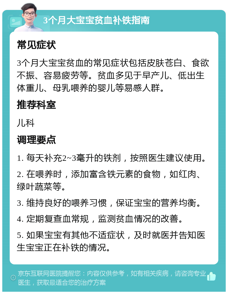 3个月大宝宝贫血补铁指南 常见症状 3个月大宝宝贫血的常见症状包括皮肤苍白、食欲不振、容易疲劳等。贫血多见于早产儿、低出生体重儿、母乳喂养的婴儿等易感人群。 推荐科室 儿科 调理要点 1. 每天补充2~3毫升的铁剂，按照医生建议使用。 2. 在喂养时，添加富含铁元素的食物，如红肉、绿叶蔬菜等。 3. 维持良好的喂养习惯，保证宝宝的营养均衡。 4. 定期复查血常规，监测贫血情况的改善。 5. 如果宝宝有其他不适症状，及时就医并告知医生宝宝正在补铁的情况。