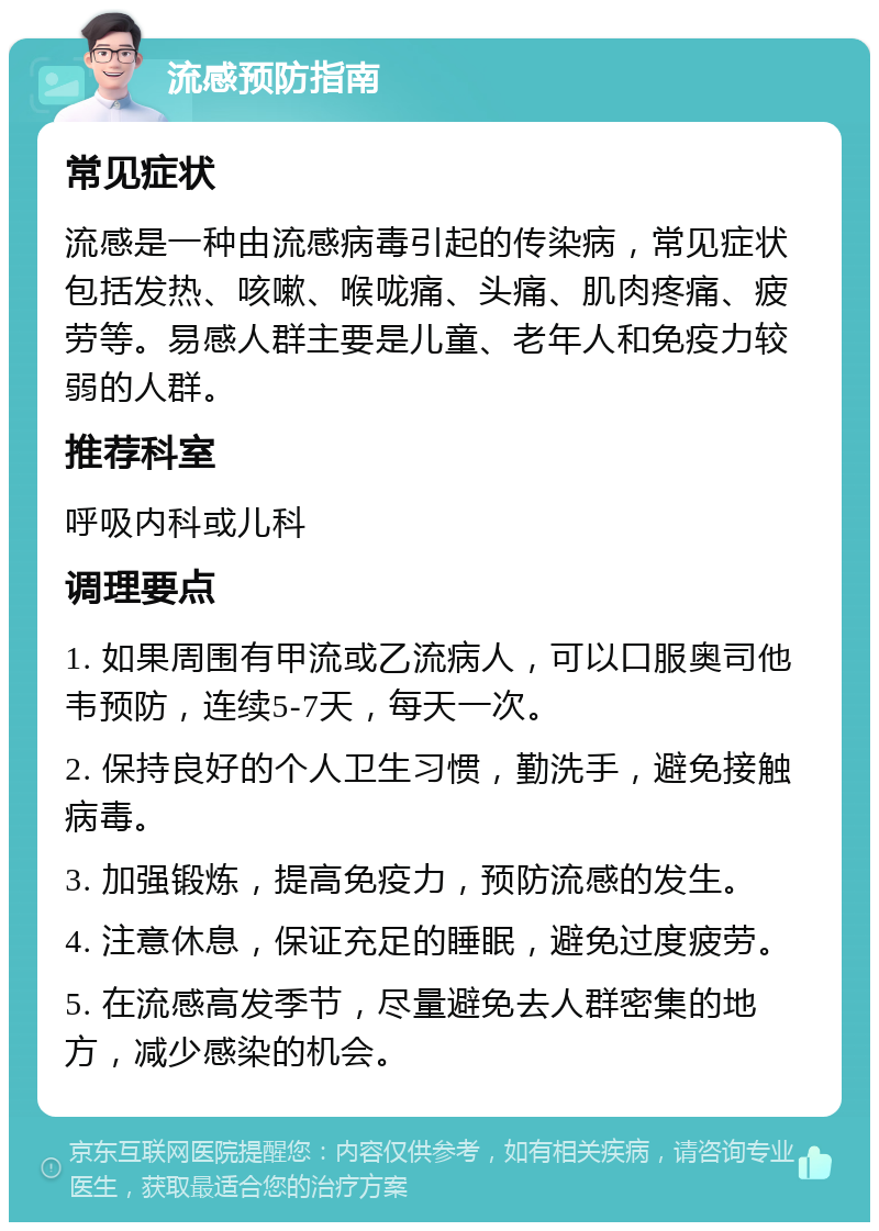 流感预防指南 常见症状 流感是一种由流感病毒引起的传染病，常见症状包括发热、咳嗽、喉咙痛、头痛、肌肉疼痛、疲劳等。易感人群主要是儿童、老年人和免疫力较弱的人群。 推荐科室 呼吸内科或儿科 调理要点 1. 如果周围有甲流或乙流病人，可以口服奥司他韦预防，连续5-7天，每天一次。 2. 保持良好的个人卫生习惯，勤洗手，避免接触病毒。 3. 加强锻炼，提高免疫力，预防流感的发生。 4. 注意休息，保证充足的睡眠，避免过度疲劳。 5. 在流感高发季节，尽量避免去人群密集的地方，减少感染的机会。