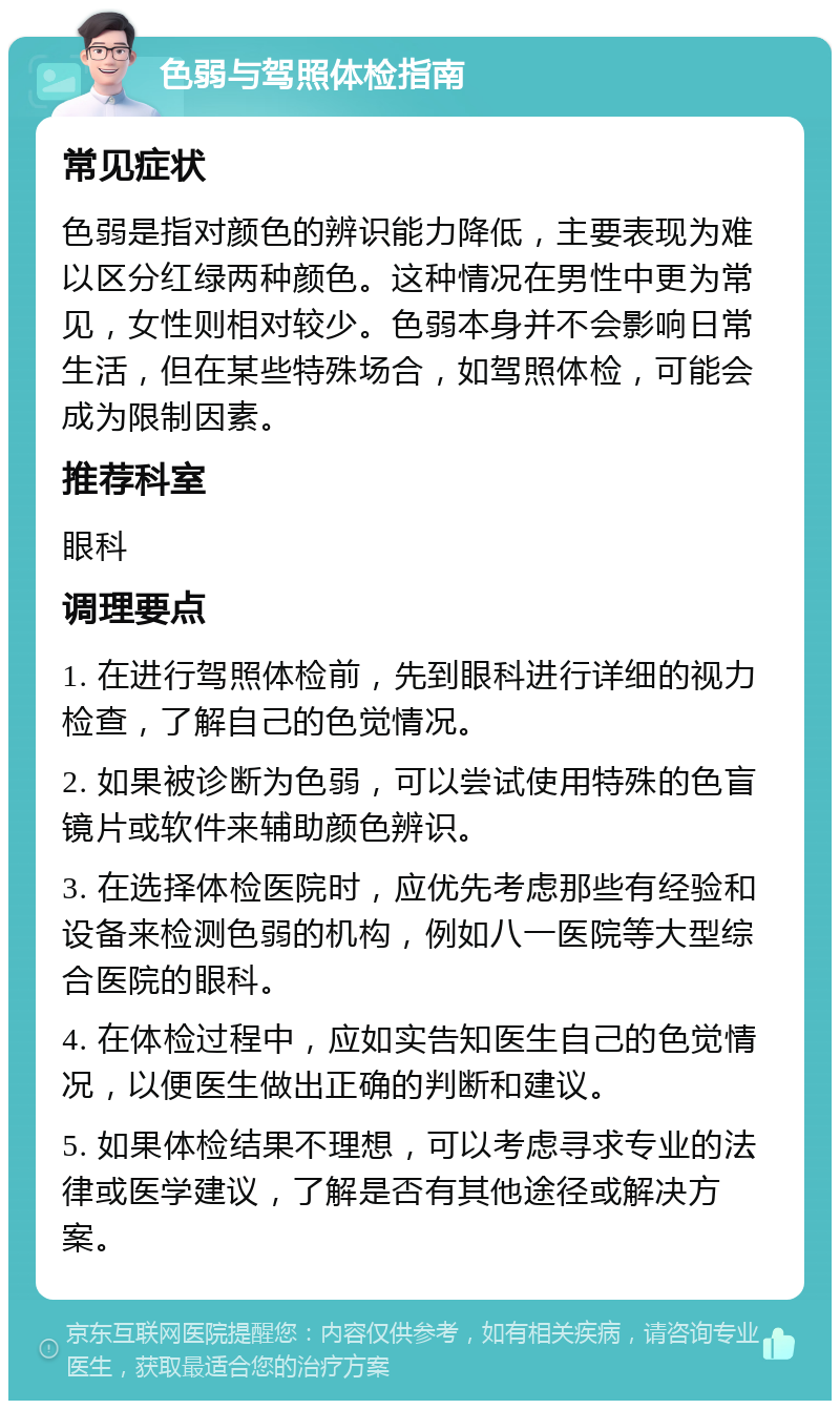 色弱与驾照体检指南 常见症状 色弱是指对颜色的辨识能力降低，主要表现为难以区分红绿两种颜色。这种情况在男性中更为常见，女性则相对较少。色弱本身并不会影响日常生活，但在某些特殊场合，如驾照体检，可能会成为限制因素。 推荐科室 眼科 调理要点 1. 在进行驾照体检前，先到眼科进行详细的视力检查，了解自己的色觉情况。 2. 如果被诊断为色弱，可以尝试使用特殊的色盲镜片或软件来辅助颜色辨识。 3. 在选择体检医院时，应优先考虑那些有经验和设备来检测色弱的机构，例如八一医院等大型综合医院的眼科。 4. 在体检过程中，应如实告知医生自己的色觉情况，以便医生做出正确的判断和建议。 5. 如果体检结果不理想，可以考虑寻求专业的法律或医学建议，了解是否有其他途径或解决方案。