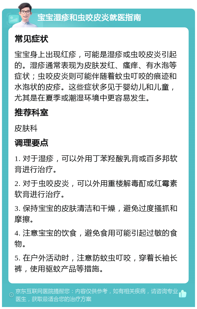 宝宝湿疹和虫咬皮炎就医指南 常见症状 宝宝身上出现红疹，可能是湿疹或虫咬皮炎引起的。湿疹通常表现为皮肤发红、瘙痒、有水泡等症状；虫咬皮炎则可能伴随着蚊虫叮咬的痕迹和水泡状的皮疹。这些症状多见于婴幼儿和儿童，尤其是在夏季或潮湿环境中更容易发生。 推荐科室 皮肤科 调理要点 1. 对于湿疹，可以外用丁苯羟酸乳膏或百多邦软膏进行治疗。 2. 对于虫咬皮炎，可以外用重楼解毒酊或红霉素软膏进行治疗。 3. 保持宝宝的皮肤清洁和干燥，避免过度搔抓和摩擦。 4. 注意宝宝的饮食，避免食用可能引起过敏的食物。 5. 在户外活动时，注意防蚊虫叮咬，穿着长袖长裤，使用驱蚊产品等措施。