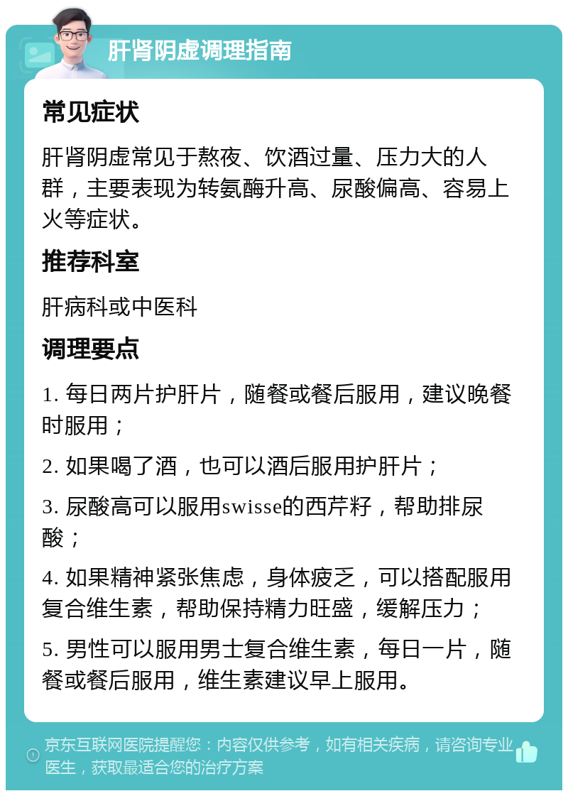 肝肾阴虚调理指南 常见症状 肝肾阴虚常见于熬夜、饮酒过量、压力大的人群，主要表现为转氨酶升高、尿酸偏高、容易上火等症状。 推荐科室 肝病科或中医科 调理要点 1. 每日两片护肝片，随餐或餐后服用，建议晚餐时服用； 2. 如果喝了酒，也可以酒后服用护肝片； 3. 尿酸高可以服用swisse的西芹籽，帮助排尿酸； 4. 如果精神紧张焦虑，身体疲乏，可以搭配服用复合维生素，帮助保持精力旺盛，缓解压力； 5. 男性可以服用男士复合维生素，每日一片，随餐或餐后服用，维生素建议早上服用。