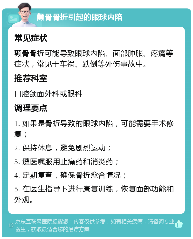 颧骨骨折引起的眼球内陷 常见症状 颧骨骨折可能导致眼球内陷、面部肿胀、疼痛等症状，常见于车祸、跌倒等外伤事故中。 推荐科室 口腔颌面外科或眼科 调理要点 1. 如果是骨折导致的眼球内陷，可能需要手术修复； 2. 保持休息，避免剧烈运动； 3. 遵医嘱服用止痛药和消炎药； 4. 定期复查，确保骨折愈合情况； 5. 在医生指导下进行康复训练，恢复面部功能和外观。