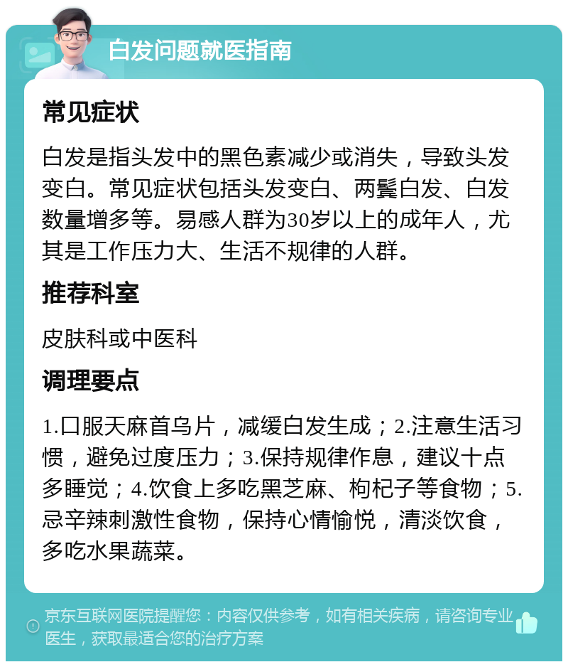 白发问题就医指南 常见症状 白发是指头发中的黑色素减少或消失，导致头发变白。常见症状包括头发变白、两鬓白发、白发数量增多等。易感人群为30岁以上的成年人，尤其是工作压力大、生活不规律的人群。 推荐科室 皮肤科或中医科 调理要点 1.口服天麻首乌片，减缓白发生成；2.注意生活习惯，避免过度压力；3.保持规律作息，建议十点多睡觉；4.饮食上多吃黑芝麻、枸杞子等食物；5.忌辛辣刺激性食物，保持心情愉悦，清淡饮食，多吃水果蔬菜。