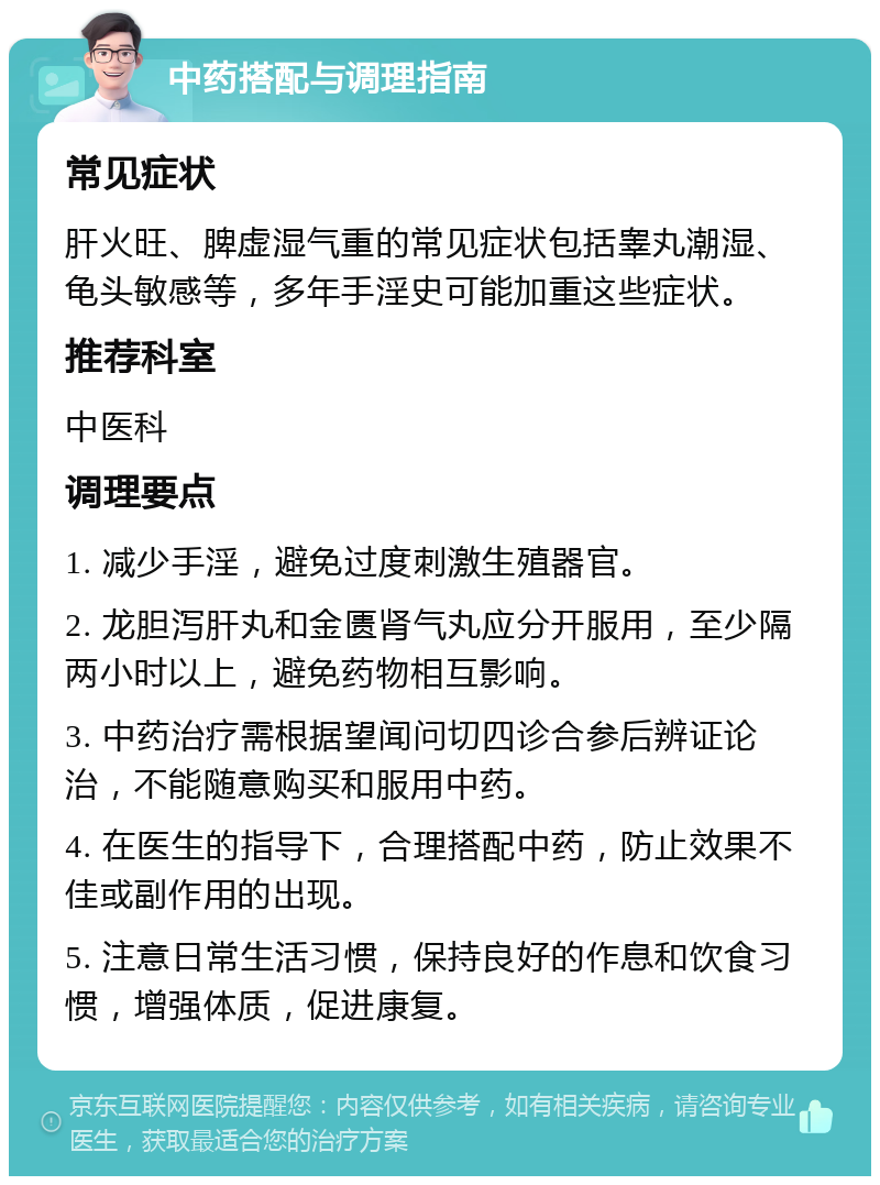 中药搭配与调理指南 常见症状 肝火旺、脾虚湿气重的常见症状包括睾丸潮湿、龟头敏感等，多年手淫史可能加重这些症状。 推荐科室 中医科 调理要点 1. 减少手淫，避免过度刺激生殖器官。 2. 龙胆泻肝丸和金匮肾气丸应分开服用，至少隔两小时以上，避免药物相互影响。 3. 中药治疗需根据望闻问切四诊合参后辨证论治，不能随意购买和服用中药。 4. 在医生的指导下，合理搭配中药，防止效果不佳或副作用的出现。 5. 注意日常生活习惯，保持良好的作息和饮食习惯，增强体质，促进康复。