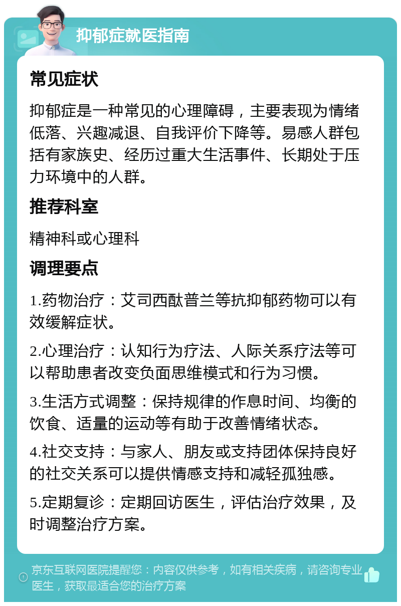 抑郁症就医指南 常见症状 抑郁症是一种常见的心理障碍，主要表现为情绪低落、兴趣减退、自我评价下降等。易感人群包括有家族史、经历过重大生活事件、长期处于压力环境中的人群。 推荐科室 精神科或心理科 调理要点 1.药物治疗：艾司西酞普兰等抗抑郁药物可以有效缓解症状。 2.心理治疗：认知行为疗法、人际关系疗法等可以帮助患者改变负面思维模式和行为习惯。 3.生活方式调整：保持规律的作息时间、均衡的饮食、适量的运动等有助于改善情绪状态。 4.社交支持：与家人、朋友或支持团体保持良好的社交关系可以提供情感支持和减轻孤独感。 5.定期复诊：定期回访医生，评估治疗效果，及时调整治疗方案。