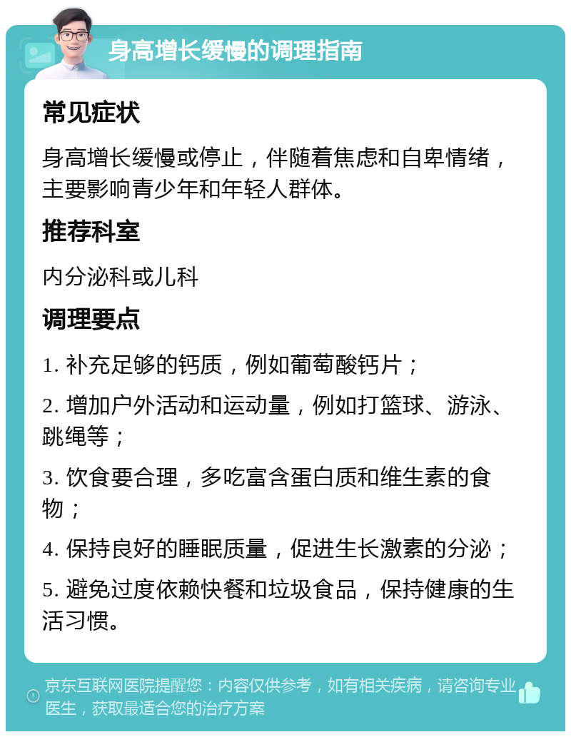 身高增长缓慢的调理指南 常见症状 身高增长缓慢或停止，伴随着焦虑和自卑情绪，主要影响青少年和年轻人群体。 推荐科室 内分泌科或儿科 调理要点 1. 补充足够的钙质，例如葡萄酸钙片； 2. 增加户外活动和运动量，例如打篮球、游泳、跳绳等； 3. 饮食要合理，多吃富含蛋白质和维生素的食物； 4. 保持良好的睡眠质量，促进生长激素的分泌； 5. 避免过度依赖快餐和垃圾食品，保持健康的生活习惯。