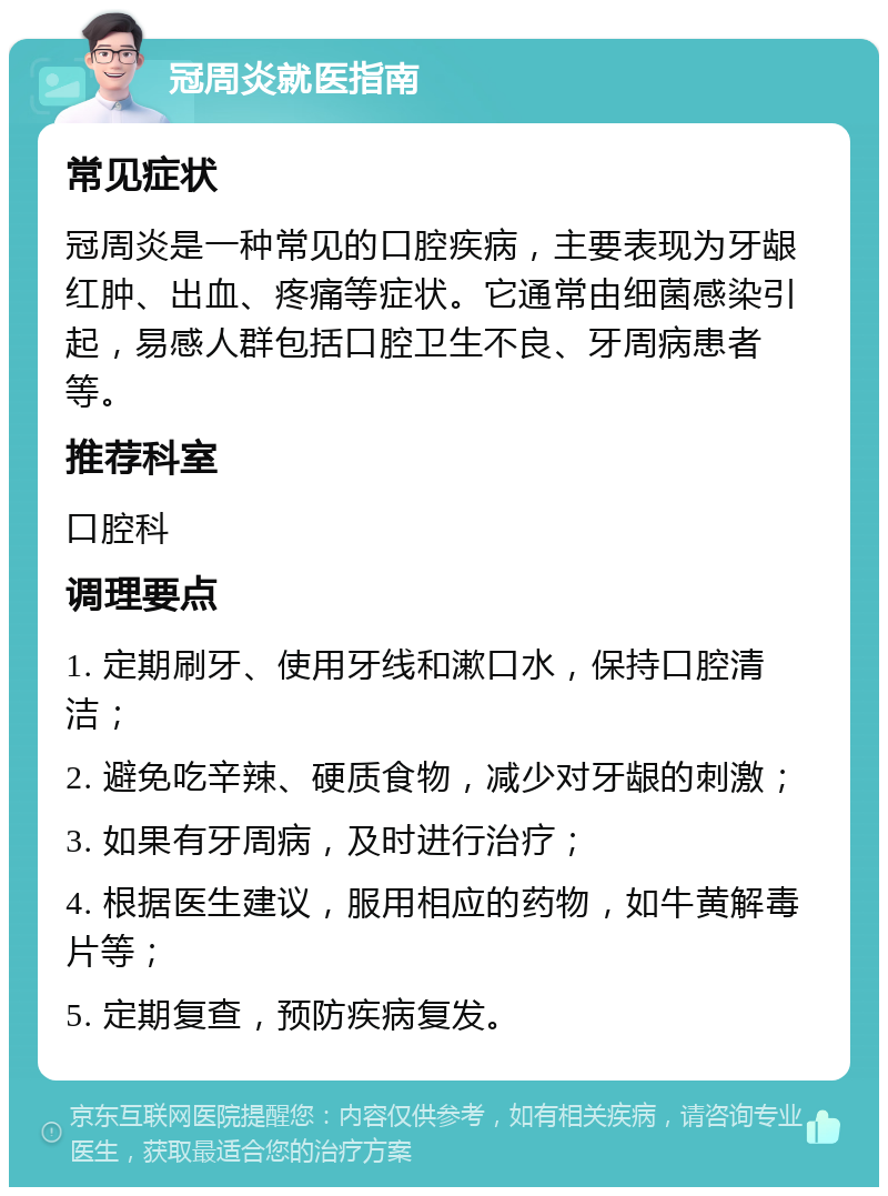 冠周炎就医指南 常见症状 冠周炎是一种常见的口腔疾病，主要表现为牙龈红肿、出血、疼痛等症状。它通常由细菌感染引起，易感人群包括口腔卫生不良、牙周病患者等。 推荐科室 口腔科 调理要点 1. 定期刷牙、使用牙线和漱口水，保持口腔清洁； 2. 避免吃辛辣、硬质食物，减少对牙龈的刺激； 3. 如果有牙周病，及时进行治疗； 4. 根据医生建议，服用相应的药物，如牛黄解毒片等； 5. 定期复查，预防疾病复发。